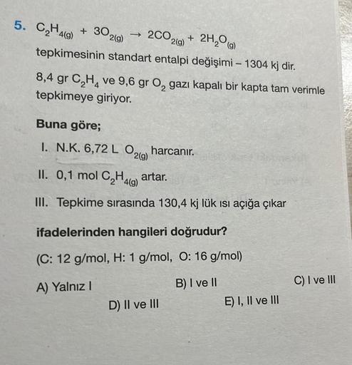 5. C₂H4(g)
2H₂O(g)
tepkimesinin standart entalpi değişimi - 1304 kj dir.
+ 30 2(g)
→ 2CO2(g)
+
8,4 gr C₂H4 ve 9,6 gr O₂ gazı kapalı bir kapta tam verimle
tepkimeye giriyor.
Buna göre;
I. N.K. 6,72 L O2(g) harcanır.
II. 0,1 mol C₂H4 artar.
4(g)
III. Tepkime