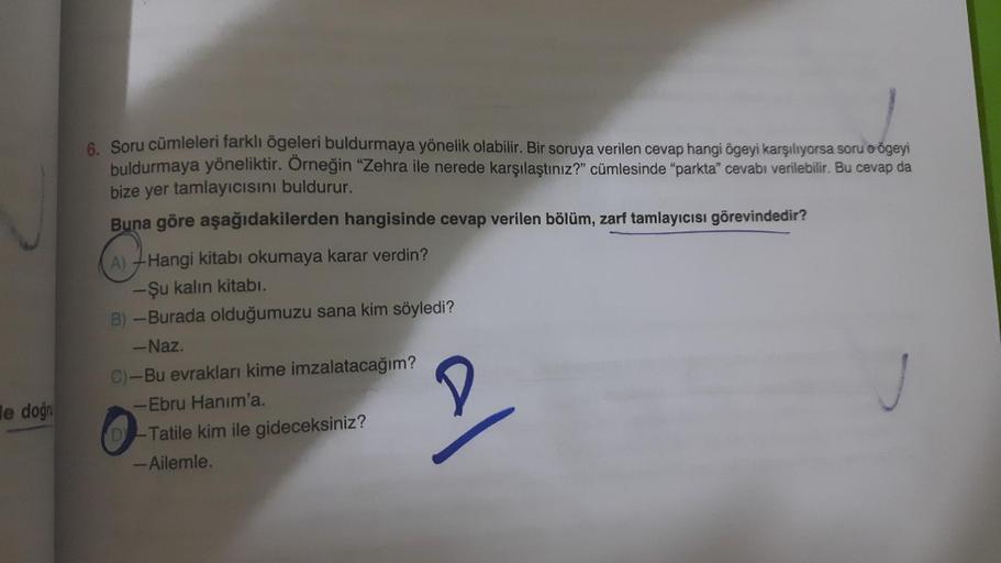 le doğr
6. Soru cümleleri farklı ögeleri buldurmaya yönelik olabilir. Bir soruya verilen cevap hangi ögeyi karşılıyorsa soru o ögeyi
buldurmaya yöneliktir. Örneğin "Zehra ile nerede karşılaştınız?" cümlesinde "parkta" cevabı verilebilir. Bu cevap da
bize y