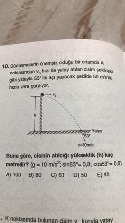 10. Sürtünmelerin önemsiz olduğu bir ortamda A
noktasından v hızı ile yatay atılan cisim şekildeki
gibi yatayla 53° lik açı yapacak şekilde 50 m/s'lik
hızla yere çarpıyor.
Vo
Yatay
53°
v=50m/s
Buna göre, cismin atıldığı yükseklik (h) kaç
metredir? (g = 10 m/s²; sin53°= 0,8; cos53°= 0,6)
A) 100 B) 80 C) 60 D) 50 E) 45
1. K noktasında bulunan cisim v. hızıyla yatay