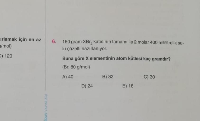 cırlamak için en az
g/mol)
C) 120
RAY YAYINLARI
6. 160 gram XBr₂ katısının tamamı ile 2 molar 400 mililitrelik su-
lu çözelti hazırlanıyor.
Buna göre X elementinin atom kütlesi kaç gramdır?
(Br: 80 g/mol)
A) 40
D) 24
B) 32
E) 16
C) 30