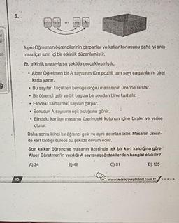 5.
10
:
Alper Öğretmen öğrencilerinin çarpanlar ve katlar konusunu daha iyi anla-
ması için sınıf içi bir etkinlik düzenlemiştir.
Bu etkinlik sırasıyla şu şekilde gerçekleşmiştir:
Alper Öğretmen bir A sayısının tüm pozitif tam sayı çarpanlarını birer
karta yazar.
●
Bu sayıları küçükten büyüğe doğru masasının üzerine sıralar.
• Bir öğrenci gelir ve bir baştan bir sondan birer kart alır.
Elindeki kartlardaki sayıları çarpar.
Sonucun A sayısına eşit olduğunu görür.
• Elindeki kartları masanın üzerindeki kutunun içine bırakır ve yerine
oturur.
Daha sonra ikinci bir öğrenci gelir ve ayni adımları izler. Masanın üzerin-
de kart kaldığı sürece bu şekilde devam edilir.
Son kalkan öğrenciye masanın üzerinde tek bir kart kaldığına göre
Alper Öğretmen'in yazdığı A sayısı aşağıdakilerden hangisi olabilir?
A) 24
B) 48
C) 81
D) 135
www.mirayyayinlari.com.tr
.....S