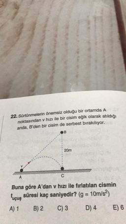 22. Sürtünmelerin önemsiz olduğu bir ortamda A
noktasından v hızı ile bir cisim eğik olarak atıldığı
anda, B'den bir cisim de serbest bırakılıyor.
B
20m
A
C
Buna göre A'dan v hızı ile fırlatılan cismin
tuçuş süresi kaç saniyedir? (g = 10m/s²)
A) 1
B) 2
C) 3
D) 4
E) 6