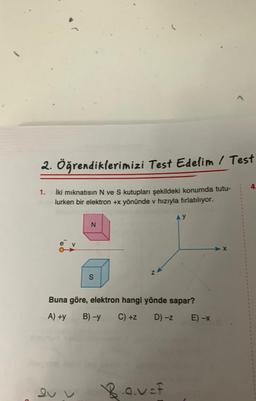 2. Öğrendiklerimizi Test Edelim / Test
İki mıknatısın N ve S kutupları şekildeki konumda tutu-
lurken bir elektron +x yönünde v hızıyla fırlatılıyor.
1.
N
ev
S
Z
Buna göre, elektron hangi yönde sapar?
A) +y
B)-y C) +z
D) -Z
AY
Bav=f
E) -x
4