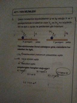 AYT/FEN BİLİMLERİ
3.
Çekim ivmelerinin büyüklüklerinin g ve 2g olduğu X ve Y
gezegenlerinde m kütleli bir cisim Vo ve 2V hız büyüklük-
leri ve aynı a açıları ile şekillerdeki gibi fırlatılıyor.
2V0
10
Vo
X gezegeni yatay
Y gezegeni yatay
Tüm sürtünmeler ihmal edildiğine göre, cisimlerin ha-
reketleri ile ilgili,
Çıkabilecekleri maksimum yükseklikler eşittir.
1. Uçuş süreleri eşittir.
III. Menzilleri eşittir.
yargılarından hangileri doğrudur?
A) Yalnız I
B) Yalnız II
D) I ve III
VO.COS201
2g
C)Yalnız III
E) I, II ve II