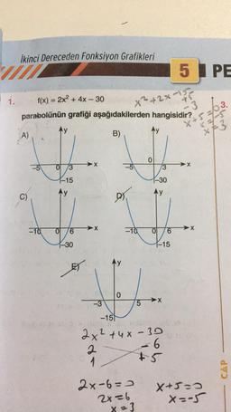 1.
İkinci Dereceden Fonksiyon Grafikleri
f(x) = 2x² + 4x - 30
+2×-15
parabolünün grafiği aşağıdakilerden hangisidir?
B)
A)
C)
-10
3
1-15
0 6
-30
X
X
-10
2x-6=0
2x=6
Ay
LO
X = 3
3
-30
Wy
0
-3
5
-151
Ol
2x² +4x-30
2
1
1-15
ko
6
-6
+5
5 PE
·3
X+5
>X
➤X
3.
x+3
X+5=0
X=-5
CAP