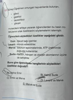 17. Süheyl Öğretmen omurgalı hayvanlarda bulunan,
• glikoz
.
•
galaktoz
deoksiriboz
glikojen
moleküllerini tahtaya yazarak öğrencilerden bu besin mo-
lekülerinin ortak özelliklerini söylemelerini istemiştir.
Öğrencilerin söyledikleri özellikler aşağıdaki gibidir.
Emir: Glikozit bağı içerirler.
Levent: Hidroliz edilebilirler.
Merve: Solunum tepkimelerinde, ATP üretiminde
doğrudan kullanılırlar.
Sude: Karbon, hidrojen ve oksijen atomlarının üçüne
de sahiptirler.
Buna göre öğrencilerden hangilerinin söyledikleri
özellikler doğrudur?
A) Yalnız Emir
C) Emir ve Merve
lunk B) Yalnız Sude
D) Levent ve Merve
E) Merve ve Sude