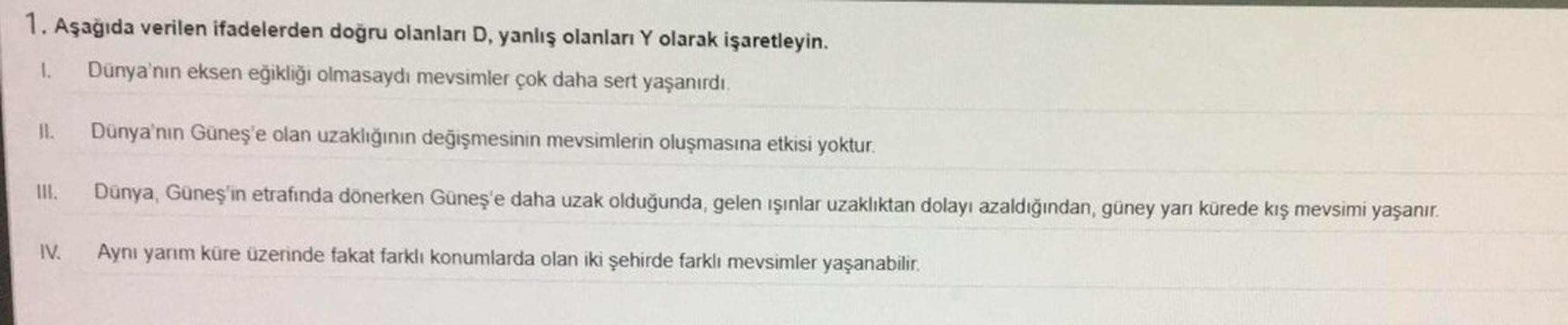 1. Aşağıda verilen ifadelerden doğru olanları D, yanlış olanları Y olarak işaretleyin.
1. Dünya'nın eksen eğikliği olmasaydı mevsimler çok daha sert yaşanırdı.
11.
III.
IV.
Dünya'nın Güneş'e olan uzaklığının değişmesinin mevsimlerin oluşmasına etkisi yoktu