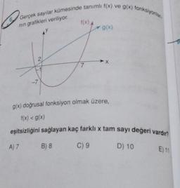 6 Gerçek sayılar kümesinde tanımlı f(x) ve g(x) fonksiyonlar
nin grafikleri veriliyor.
2
-7
f(x) A
A) 7 B) 8
7
g(x) doğrusal fonksiyon olmak üzere,
f(x) < g(x)
eşitsizliğini sağlayan kaç farklı x tam sayı değeri vardır?
D) 10
g(x)
C) 9
E) 11