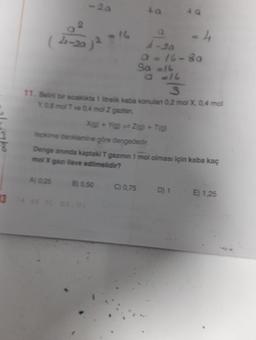 -20
(4-201²
- 16
Xig) + Yig) Z(g) + T(g)
A) 0,25 B) 0,50
a
A-20
Q = 16-80
So a16
S
11. Belir bir sıcakika 1 litrelik kaba konulan 0,2 mol X, 0,4 mol
Y 0.8 mol T ve 0.4 mol Z gazian,
4 Q
C) 0,75
tepkime denklemine göre dengededir.
Denge anında kaptaki T gazının 1 mol olması için kaba kaç
mol X gazı ilave edilmelidir?
- 4
D) 1
E) 1,25