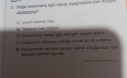 4. Doğal destanlarla ilgili olarak aşağıdakilerden
A) Ulusal nitelikler taşır.
B Söyleyeni belli değildir.
C) Kahramanlik, savaş, göç, afet gibi olaylar işlenir.
D) Coşkulu bir söyleyişin olduğu ulusal bir dil kullanılır.
E) Kahramanian tarihteki gerçek kişiler olduğundan ola-
ğanüstü nitelikler taşımaz.