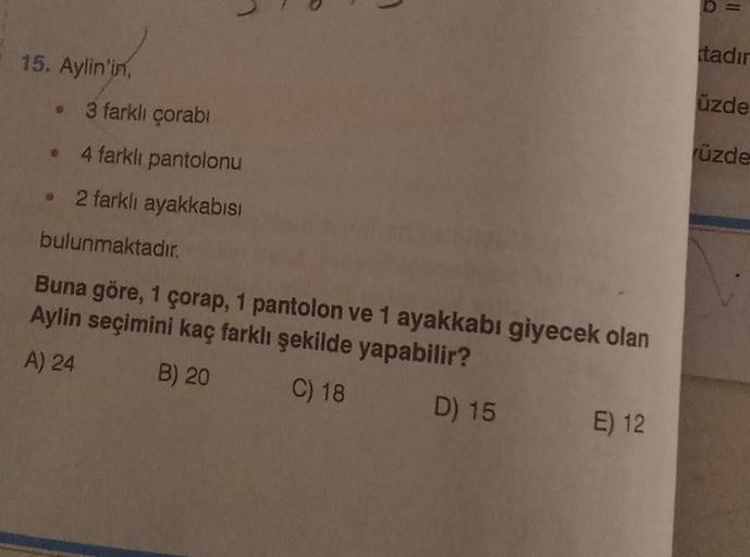 15. Aylin'in,
•
L
3 farklı çorabı
4 farklı pantolonu
2 farklı ayakkabısı
bulunmaktadır.
Buna göre, 1 çorap, 1 pantolon ve 1 ayakkabı giyecek olan
Aylin seçimini kaç farklı şekilde yapabilir?
A) 24
B) 20
C) 18
D) 15
E) 12
tadır
üzde
rüzde