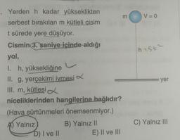 Yerden h kadar yükseklikten
serbest bırakılan m kütleli cisim
t sürede yere düşüyor.
Cismin 3. şaniye içinde aldığı
yol,
I. h, yüksekliğine
s
II. g, yerçekimi ivmesi
III. m, kütlesi
niceliklerinden hangilerine bağlıdır?
(Hava sürtünmeleri önemsenmiyor.)
A) Yalnız
B) Yalnız II
D) I ve II
E) II ve III
E
V=0
h25t2
yer
C) Yalnız III