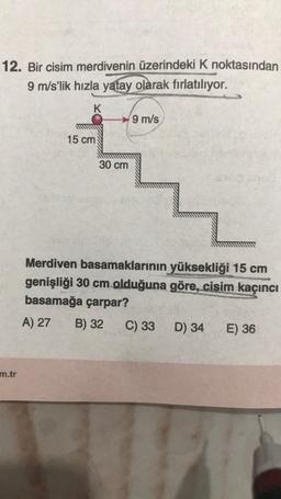 12. Bir cisim merdivenin üzerindeki K noktasından
9 m/s'lik hızla yatay olarak fırlatılıyor.
K
m.tr
15 cm
30 cm
9 m/s
Merdiven basamaklarının yüksekliği 15 cm
genişliği 30 cm olduğuna göre, cisim kaçıncı
basamağa çarpar?
A) 27
B) 32
C) 33
D) 34
E) 36
