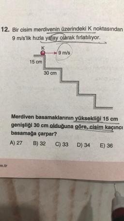 12. Bir cisim merdivenin üzerindeki K noktasından
9 m/s'lik hızla yatay olarak fırlatılıyor.
K
m.tr
15 cm
30 cm
9 m/s
Merdiven basamaklarının yüksekliği 15 cm
genişliği 30 cm olduğuna göre, cisim kaçıncı
basamağa çarpar?
A) 27
B) 32
C) 33
D) 34
E) 36