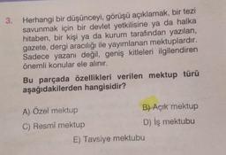 3.
Herhangi bir düşünceyi, görüşü açıklamak, bir tezi
savunmak için bir devlet yetkilisine ya da halka
hitaben, bir kişi ya da kurum tarafından yazılan,
gazete, dergi aracılığı ile yayımlanan mektuplardır.
Sadece yazanı değil, geniş kitleleri ilgilendiren
önemli konular ele alınır.
Bu parçada özellikleri verilen mektup türü
aşağıdakilerden hangisidir?
A) Özel mektup
C) Resmî mektup
B) Açık mektup
D) Iş mektubu
E) Tavsiye mektubu