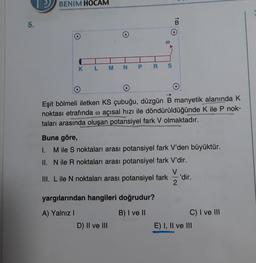5.
BENIM HOCAM
K L M N P R S
Eşit bölmeli iletken KS çubuğu, düzgün B manyetik alanında K
noktası etrafında @ açısal hızı ile döndürüldüğünde K ile P nok-
taları arasında oluşan potansiyel fark V olmaktadır.
B
www
Buna göre,
I. M ile S noktaları arası potansiyel fark V'den büyüktür.
II. N ile R noktaları arası potansiyel fark V'dir.
III. L ile N noktaları arası potansiyel fark='dir.
2
yargılarından hangileri doğrudur?
A) Yalnız I
B) I ve II
D) II ve III
C) I ve III
E) I, II ve III