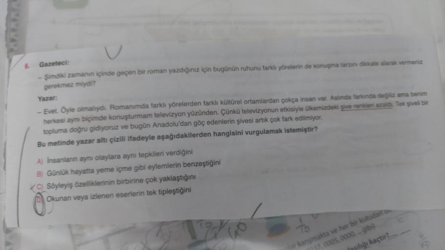 6.
V
Gazeteci:
- Şimdiki zamanın içinde geçen bir roman yazdığınız için bugünün ruhunu farklı yörelerin de konuşma tarzını dikkate alarak vermeniz
gerekmez miydi?
Yazar:
- Evet. Öyle olmalıydı. Romanımda farklı yörelerden farklı kültürel ortamlardan çokça 