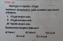 SORU 28:
MgCO3(k)= MgO(k) + CO₂(g)
tepkimesi dengedeyken sabit sıcaklıkta kap hacmi
arttırılırsa,
1. CO₂(g) derişimi azalır.
II. CO₂(g) mol sayısı artar.
MgO(k) derişimi artar.
Apre
ifadelerinden hangileri doğrudur?
A) Yalnız I
B) Yalnız II
D) I ve III
C) II ve III
E) I, II ve III