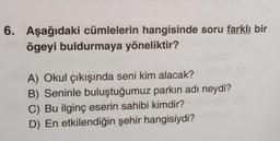 6. Aşağıdaki cümlelerin hangisinde soru farklı bir
ögeyi buldurmaya yöneliktir?
A) Okul çıkışında seni kim alacak?
B) Seninle buluştuğumuz parkın adı neydi?
C) Bu ilginç eserin sahibi kimdir?
D) En etkilendiğin şehir hangisiydi?