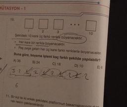 MÜTASYON - 1
8
10.
[
2
1
3
Şekildeki 10 kare üç farklı renkle boyanacaktır.
6
10
.
Her kare bir renkle boyanacaktır.
• Peş peşe gelen her üç kare farklı renklerle boyanacaktır.
Buna göre, boyama işlemi kaç farklı şekilde yapılabilir?
A) 36
B) 24
C) 18
D) 10
32 1 2 1 2 4 27.2
E) 6
11. Bir kız ile iki erkek şekildeki platformun basamaklarında dura
rak resim çekileceklerdir,