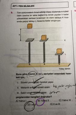 AYT / FEN BİLİMLERİ
9.
Tüm sürtünmelerin ihmal edildiği düşey düzlemde m kütleli
cisim üzerine bir tabla bağlanmış esnek yaydan h kadar
yükseklikten serbest bırakılıyor ve cisim tablaya K hiza-
sında çarpıp tablayı L hizasına kadar sıkıştırıyor.
h
mest ud
Yatay zemin
Buna göre cismin K ve L seviyeleri arasındaki hare-
keti için,
10 vil (3
levit
N. Sürekli yavaşlayan hareket yapar.
II. Mekanik enerjisi sürekli azalır.
III. Sabit ivmeli hareket yapar.
yargılarından hangileri doğrudur?
A) Yalnız I
B) Yalnız II
D) I vell
K
hiz, aer ryhm
C) Yalnız III
E) II ve III
10