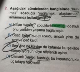 2. Aşağıdaki cümlelerden hangisinde "kur-
mak" sözcüğü "sağlamak, oluşturmak"
anlamında kullanılmiştir
ALNalan Hanin çocuklarla kurduğu dostluk
onu yeniden yaşama bağlamıştı.
B Saati bebe kurup uyudu ancak yine de
sınava geç kaldı.
Sep yine ne kurdun da kafanda bu şekilde
konuşuyorsun, diye söylendi eşine.
DOsmanlı Devleti, kurduğu bu imparatorlukla
üç kıtaya hükmetti.