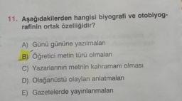 11. Aşağıdakilerden hangisi biyografi ve otobiyog-
rafinin ortak özelliğidir?
A) Günü gününe yazılmaları
B) Öğretici metin türü olmaları
C) Yazarlarının metnin kahramanı olması
D) Olağanüstü olayları anlatmaları
E) Gazetelerde yayınlanmaları