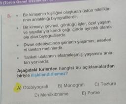 (Türün Genel o
3. Bir kimsenin kişiliğini oluşturan üstün nitelikle-
rinin anlatıldığı biyografilerdir.
Bir kimseyi çevresi, gördüğü işler, özel yaşamı
ve yapıtlarıyla kendi çağı içinde ayrıntılı olarak
ele alan biyografilerdir.
Divan edebiyatında şairlerin yaşamını, eserleri-
ni tanıtan metinlerdir.
• Tarikat ulularının efsaneleşmiş yaşamını anla-
tan yazılardır.
Aşağıdaki türlerden hangisi bu açıklamalardan
biriyle ilişkilendirilemez?
A) Otobiyografi B) Monografi C) Tezkire
D) Menâkıbname
E) Portre