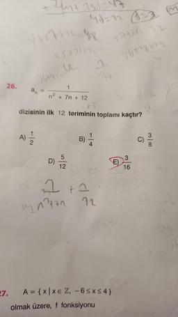 26.
27.
Zun+ 131247
7+277128
25+2) 772-
36+4/2, Un
A) 12/1/2
1
+ 7n + 12
A
dizisinin ilk 12 teriminin toplamı kaçtır?
n²
D)
5
12
B)
1
4
d
2+2
4217771 12
A = {x|xe Z, -6SxS4}
olmak üzere, f fonksiyonu
371212 72
767²3222
E)
3
16
C)
31
1st
