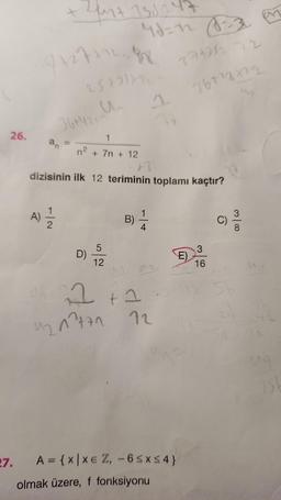 26.
27.
Zun+ 131247
7+277128
25+2) 772-
36+4/2, Un
A) 12/1/2
1
+ 7n + 12
A
dizisinin ilk 12 teriminin toplamı kaçtır?
n²
D)
5
12
B)
1
4
d
2+2
4217771 12
A = {x|xe Z, -6SxS4}
olmak üzere, f fonksiyonu
371212 72
767²3222
E)
3
16
C)
31
1st