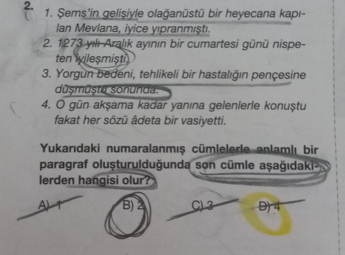 2.
1. Şems'in gelişiyle olağanüstü bir heyecana kapı-
lan Mevlana, iyice yıpranmıştı.
2. 1273 yılı Aralık ayının bir cumartesi günü nispe-
ten iyileşmişti
3. Yorgun bedeni, tehlikeli bir hastalığın pençesine
düşmüştü sonunda.
4. O gün akşama kadar yanına g