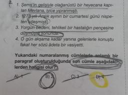 2.
1. Şems'in gelişiyle olağanüstü bir heyecana kapı-
lan Mevlana, iyice yıpranmıştı.
2. 1273 yılı Aralık ayının bir cumartesi günü nispe-
ten iyileşmişti
3. Yorgun bedeni, tehlikeli bir hastalığın pençesine
düşmüştü sonunda.
4. O gün akşama kadar yanına gelenlerle konuştu
fakat her sözü âdeta bir vasiyetti.
Yukarıdaki numaralanmış cümlelerle anlamlı bir
paragraf oluşturulduğunda son cümle aşağıdakı-
lerden hangisi olur?
ALT
B) 2
CL3
B) 4