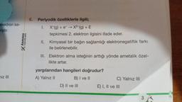 elektron sa-
miştir.
niz III
ARMADA
YAYINLARI
6. Periyodik özelliklerle ilgili;
I. X-(g) + e- → X²-(g) + E
tepkimesi 2. elektron ilgisini ifade eder.
II. Kimyasal bir bağın sağlamlığı elektronegatiflik farkı
ile belirlenebilir.
III. Elektron alma isteğinin arttığı yönde ametalik özel-
likte artar.
yargılarından hangileri doğrudur?
A) Yalnız II
B) I ve II
D) II ve III
C) Yalnız III
E) I, II ve III
3