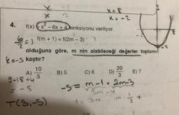 4.
-1 =3
X
2
f(x) x² - 6x +4Jonksiyonu veriliyor.
8
f(m + 1) = f(2m - 3)
2
k=-S kaçtır?
10
3
A)
9-18 +4
-S
T(3,-5)
olduğuna göre, m nin alabileceği değerler toplamı
x = -2
8
B) 5
$
C) 6
-5=m-1.2m-3
3m-4
1 = 30
D) 20E) 7
3
{
1/2 +
-S