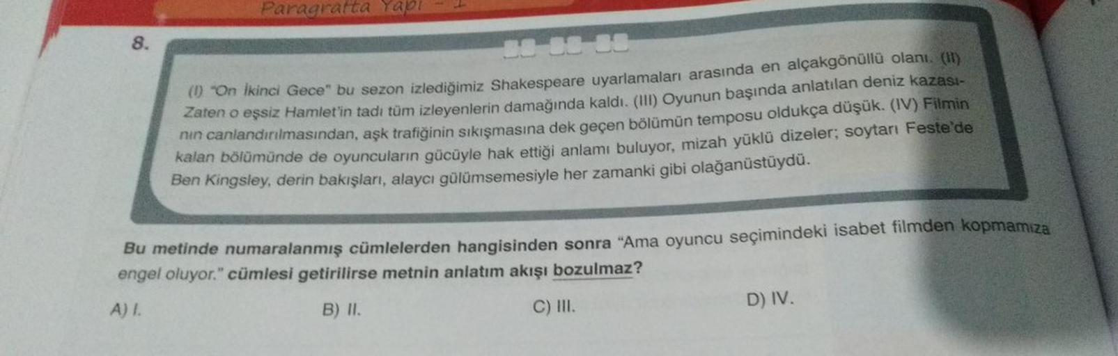 8.
Paragratta Yapı
38 38 38
(1) "On İkinci Gece" bu sezon izlediğimiz Shakespeare uyarlamaları arasında en alçakgönüllü olanı. (II)
Zaten o eşsiz Hamlet'in tadı tüm izleyenlerin damağında kaldı. (III) Oyunun başında anlatılan deniz kazası-
nın canlandırılm