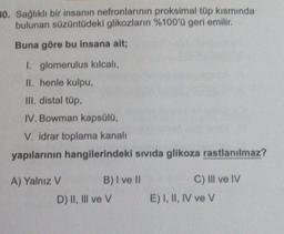 30. Sağlıklı bir insanın nefronlarının proksimal tüp kısmında
bulunan süzüntüdeki glikozların %100'ü geri emilir.
Buna göre bu insana ait;
1. glomerulus kılcalı,
II. henle kulpu,
III. distal tüp,
IV. Bowman kapsülü,
V. idrar toplama kanalı
yapılarının hangilerindeki sıvıda glikoza rastlanılmaz?
A) Yalnız V
B) I ve II
D) II, III ve V
C) IIl ve IV
E) I, II, IV ve V