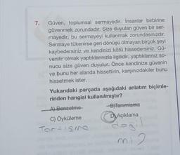 7. Güven, toplumsal sermayedir. İnsanlar birbirine
güvenmek zorundadır. Size duyulan güven bir ser-
mayedir, bu sermayeyi kullanmak zorundasınızdır.
Sermaye tükenirse geri dönüşü olmayan birçok şeyi
kaybedersiniz ve kendinizi kötü hissedersiniz. Gü-
venilir olmak yaptıklarınızla ilgilidir, yaptıklarınız so-
nucu size güven duyulur. Önce kendinize güvenin
ve bunu her alanda hissettirin, karşınızdakiler bunu
hissetmek ister.
Yukarıdaki parçada aşağıdaki anlatım biçimle-
rinden hangisi kullanılmıştır?
A) Benzetme
C) Öyküleme
Tortisme
-B)Tanımlama
D Açıklama
değil
mi 2