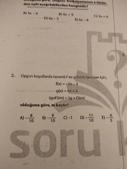 2.
den eşiti aşağıdakilerden hangisidir?
A) 3x-6
A) -
D) Gx-3
olduğuna göre, m kaçtır?
8
10
B) 6x + 9
Uygun koşullarda tanımlı f ve g fonksiyonları için,
f(x) = -2x-3
g(x) = 4x+3
(gof)(m) = (g+f)(m)
B)-
9
10
siyonunun x türün
C) -1
E) 6x-9
C) 3x+9
D)-100
11
soru
6
E) ---
1