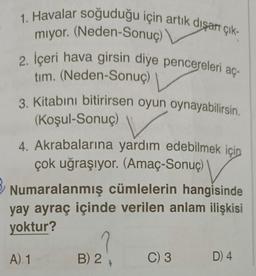 1. Havalar soğuduğu için artık dışarı çık-
miyor. (Neden-Sonuç)
2. İçeri hava girsin diye pencereleri aç-
tim. (Neden-Sonuç)
3. Kitabını bitirirsen oyun oynayabilirsin.
(Koşul-Sonuç) V
4. Akrabalarına yardım edebilmek için
çok uğraşıyor. (Amaç-Sonuç)
Numaralanmış cümlelerin hangisinde
yay ayraç içinde verilen anlam ilişkisi
yoktur?
A) 1
2
B) 2
C) 3
D) 4