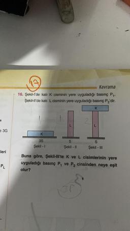 e 3G
cleri
PL
Kavrama
16. Şekil-l'de katı K cisminin yere uyguladığı basınç P₁,
Şekil-ll'de katı L cisminin yere uyguladığı basınç P₂'dir.
K
3S
Şekil - 1
K
IT
2
S
Şekil - II
S
Şekil - III
Buna göre, Şekil-lll'te K ve L cisimlerinin yere
uyguladığı basınç P₁ ve P₂ cinsinden neye eşit
olur?
OP