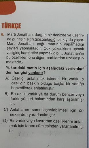 TÜRKÇE
6. Marti Jonathan, durgun bir denizde ve üzerin-
de güneşin altın gibi parladığı bir kıyıda yaşar.
Martı Jonathan, çoğu martının yapamadığı
şeyleri yapmaktadır. Çok yükseklere uçmak
ve ilginç hareketler yapmak gibi... Jonathan'ın
bu özellikleri onu 