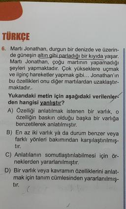 TÜRKÇE
6. Marti Jonathan, durgun bir denizde ve üzerin-
de güneşin altın gibi parladığı bir kıyıda yaşar.
Martı Jonathan, çoğu martının yapamadığı
şeyleri yapmaktadır. Çok yükseklere uçmak
ve ilginç hareketler yapmak gibi... Jonathan'ın
bu özellikleri onu diğer martılardan uzaklaştır-
maktadır.
Yukarıdaki metin için aşağıdaki verilenler
den hangisi yanlıştır?
A) Özelliği anlatılmak istenen bir varlık, o
özelliğin baskın olduğu başka bir varlığa
benzetilerek anlatılmıştır.
B) En az iki varlık ya da durum benzer veya
farklı yönleri bakımından karşılaştırılmış-
tır.
C) Anlatılanın somutlaştırılabilmesi için ör-
neklerden yararlanılmıştır.
D) Bir varlık veya kavramın özelliklerini anlat-
mak için tanım cümlesinden yararlanılmış-
tır.