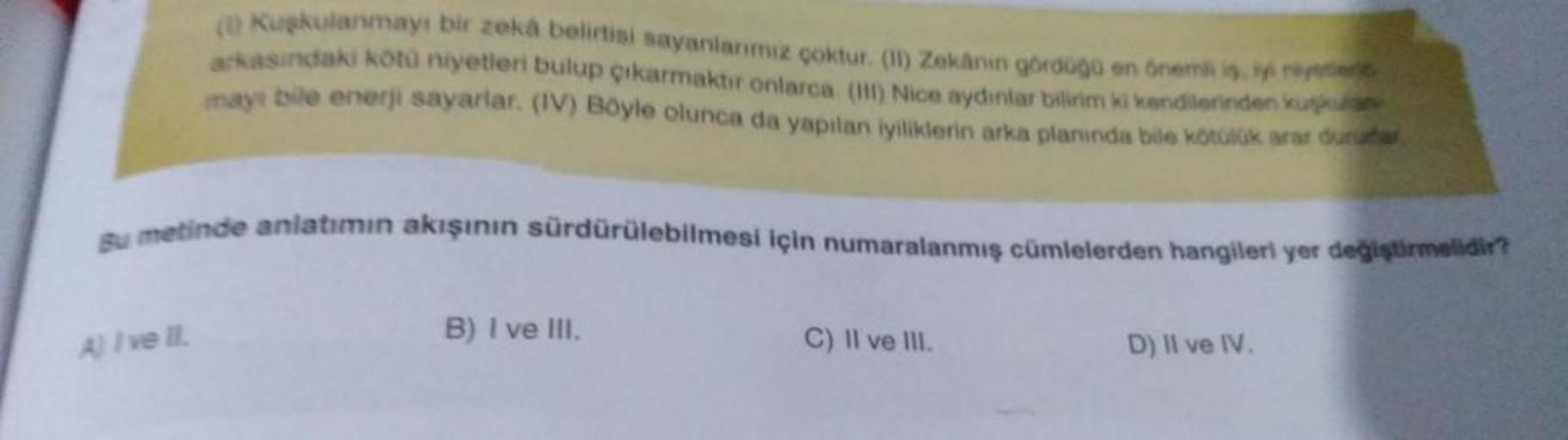 (0) Kuşkulanmayı bir zeka belirtisi sayanlarımız çoktur. (II) Zekânın gördüğü en önemli is, iyi niye
arkasındaki kötü niyetleri bulup çıkarmaktır onlarca. (III) Nice aydinlar bilirim ki kendilerinden kuka
mayı bile enerji sayarlar. (IV) Böyle olunca da yap