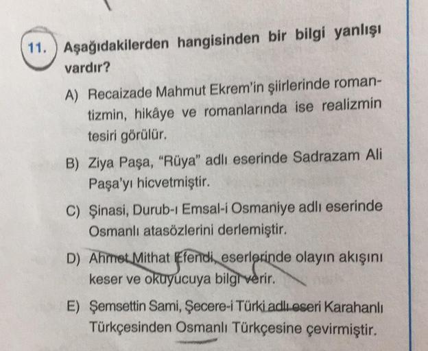 11. Aşağıdakilerden hangisinden bir bilgi yanlışı
vardır?
A) Recaizade Mahmut Ekrem'in şiirlerinde roman-
tizmin, hikâye ve romanlarında ise realizmin
tesiri görülür.
B) Ziya Paşa, "Rüya" adlı eserinde Sadrazam Ali
Paşa'yı hicvetmiştir.
C) Şinasi, Durub-1