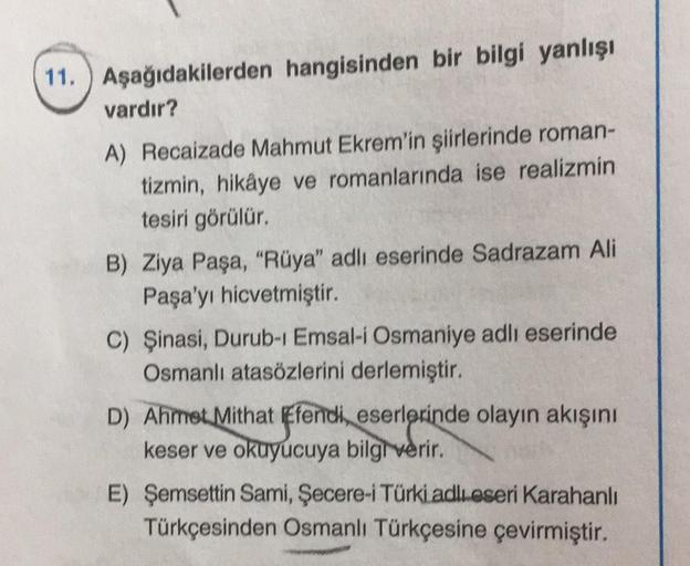 11. Aşağıdakilerden hangisinden bir bilgi yanlışı
vardır?
A) Recaizade Mahmut Ekrem'in şiirlerinde roman-
tizmin, hikâye ve romanlarında ise realizmin
tesiri görülür.
B) Ziya Paşa, "Rüya" adlı eserinde Sadrazam Ali
Paşa'yı hicvetmiştir.
C) Şinasi, Durub-1 