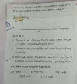 5. Sabit V hızı ile yatay doğrultuda uçan uçaktan uçağa göre
bir bomba serbest bırakıldığında A noktası vuruluyor.
F
D
V
B
Buna göre,
1. Bombanın A noktasına düşene kadar sahip olduğu
hız uçağın hızının büyüklüğüne eşittir.
D) II ve III
Yer (yatay)
II. Bomba A noktasına geldiği anda uçak ile aynı düşey
hizadadır.
III. Uçak aynı düşey doğrultuda, aynı hızla uçarken B
noktasını vurması için daha alçaktan uçması gerekir.
verilenlerinden hangileri doğrudur?
A) Yalnız I
B) Yalnız II
E) I, II ve III
C) I ve II