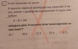3.
K dört basamaklı bir sayıdır.
K
K sayısının sağına 9 yazıldığında beş basamaklı A sa-
yısı, soluna 1 yazıldığında beş basamaklı B sayısı elde
ediliyor.
A - B = 134
olduğuna göre, K sayısının birler basamağındaki ra-
kam kaçtır?
A) 1
B) 2
C) 3
D) 4
E) 5