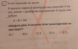 3.
K dört basamaklı bir sayıdır.
K
K sayısının sağına 9 yazıldığında beş basamaklı A sa-
yısı, soluna 1 yazıldığında beş basamaklı B sayısı elde
ediliyor.
A - B = 134
olduğuna göre, K sayısının birler basamağındaki ra-
kam kaçtır?
A) 1
B) 2
C) 3
D) 4
E) 5