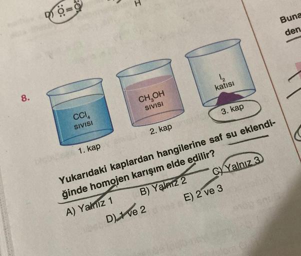 8.
40=8
CCIA
SIVISI
1. kap
CH₂OH
SIVISI
2. kap
B) Yalnız 2
D) ve 2
katısı
3. kap
C)Yalnız 3
Yukarıdaki kaplardan hangilerine saf su eklendi-
ğinde homojen karışım elde edilir?
A) Yalnız 1
Buna
den.
E) 2 ve 3