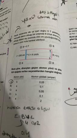 dirin üzerindeki K, L
numdaki yere göre
lişki nasıldır?
VK > V > VM
V = V₁ = VM
Andr
deki gibidir.
i atıl-
karekök
Sayfa düzlemine dik ve
manyetik alanın olduğu bir ortamda 8 0'luk
olduğu iletken ray üzerinde 200 cm
çubuk 4 cm/s hızla hareket ettiriliyor.
başa
Manyetik
yonu upormave you
(=200 cm V=4 cm/s
A b
B) a
C)
a
D)
E)
B=5T
b
Akımın yönü
direncin be
içeri doğru 5 T şiddetinde
B
Jente
uzunluğundaki
a
Buna göre, dirençten geçen akımın yönü ve şidde
için aşağıda verilen seçeneklerden hangisi doğrudu
B
indision EMESI algu
E=BVL
$4012
ay
R=80
B
Akımın şiddeti (amper)
0,05
0,1
0,05
0,1
2
Şekil-l de
bir cisme
ca hız -
Buna go
gileri ke
A) Yaln
C) MN
9. Aşa
ka
A